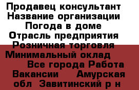 Продавец-консультант › Название организации ­ Погода в доме › Отрасль предприятия ­ Розничная торговля › Минимальный оклад ­ 60 000 - Все города Работа » Вакансии   . Амурская обл.,Завитинский р-н